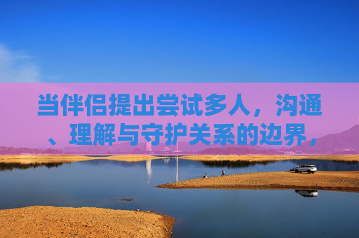 当伴侣提出尝试多人,沟通、理解与守护关系的边界,伴侣尝试多人,以沟通理解守护关系边界 当伴侣提出尝试多人,沟通、理解与守护关系的边界,伴侣尝试多人,以沟通理解守护关系边界