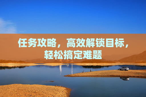 任务攻略,高效解锁目标,轻松搞定难题 任务攻略,高效解锁目标,轻松搞定难题