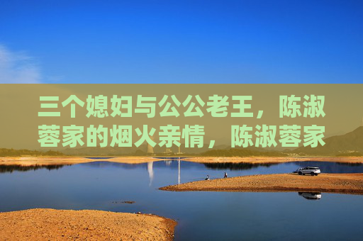 三个媳妇与公公老王,陈淑蓉家的烟火亲情,陈淑蓉家的烟火亲情,三个媳妇与公公老王 三个媳妇与公公老王,陈淑蓉家的烟火亲情,陈淑蓉家的烟火亲情,三个媳妇与公公老王