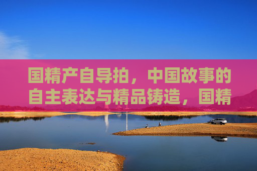 国精产自导拍,中国故事的自主表达与精品铸造,国精自导拍,中国故事的自主表达与精品铸造 国精产自导拍,中国故事的自主表达与精品铸造,国精自导拍,中国故事的自主表达与精品铸造