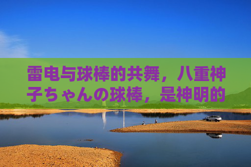 雷电与球棒的共舞,八重神子ちゃんの球棒,是神明的另类浪漫,雷电与球棒共舞,神子の另类浪漫 雷电与球棒的共舞,八重神子ちゃんの球棒,是神明的另类浪漫,雷电与球棒共舞,神子の另类浪漫