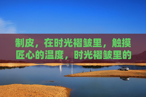 制皮,在时光褶皱里,触摸匠心的温度,时光褶皱里的制皮匠心温度 制皮,在时光褶皱里,触摸匠心的温度,时光褶皱里的制皮匠心温度