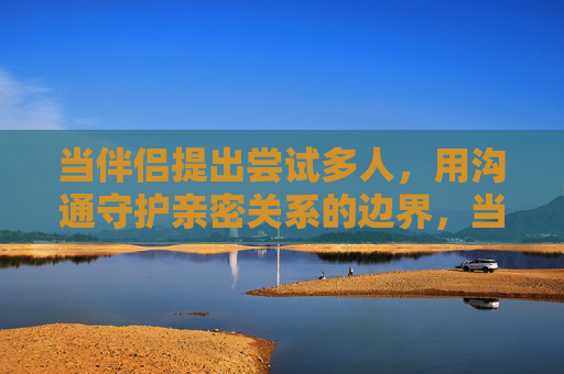 当伴侣提出尝试多人，用沟通守护亲密关系的边界，当伴侣提出多人尝试，沟通守护亲密边界