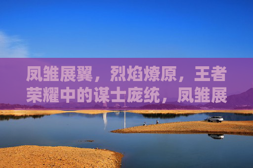 凤雏展翼,烈焰燎原,王者荣耀中的谋士庞统,凤雏展翼烈焰燎原,王者荣耀谋士庞统 凤雏展翼,烈焰燎原,王者荣耀中的谋士庞统,凤雏展翼烈焰燎原,王者荣耀谋士庞统