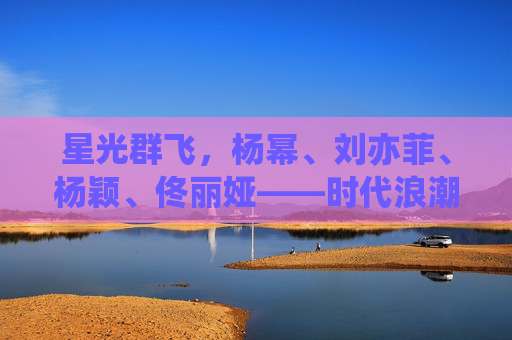星光群飞，杨幂、刘亦菲、杨颖、佟丽娅——时代浪潮中的她力量绽放