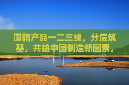 国精产品一二三线,分层筑基,共绘中国制造新图景,国精产品分层筑基 共绘中国制造新图景 国精产品一二三线,分层筑基,共绘中国制造新图景,国精产品分层筑基 共绘中国制造新图景