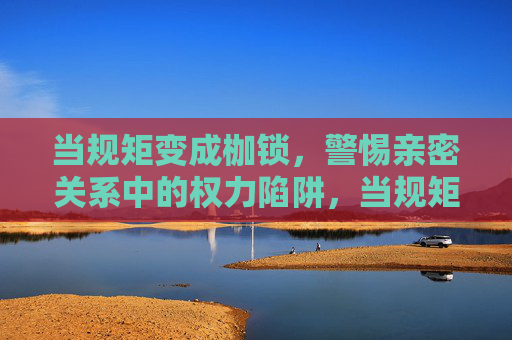 当规矩变成枷锁,警惕亲密关系中的权力陷阱,当规矩成枷锁,警惕亲密关系的权力陷阱 当规矩变成枷锁,警惕亲密关系中的权力陷阱,当规矩成枷锁,警惕亲密关系的权力陷阱