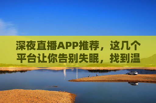 深夜直播APP推荐，这几个平台让你告别失眠，找到温暖陪伴，深夜直播APP推荐，告别失眠，温暖陪伴在线