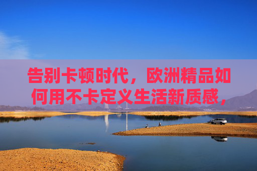 告别卡顿时代,欧洲精品如何用不卡定义生活新质感,欧洲精品不卡定义生活新质感 告别卡顿时代,欧洲精品如何用不卡定义生活新质感,欧洲精品不卡定义生活新质感