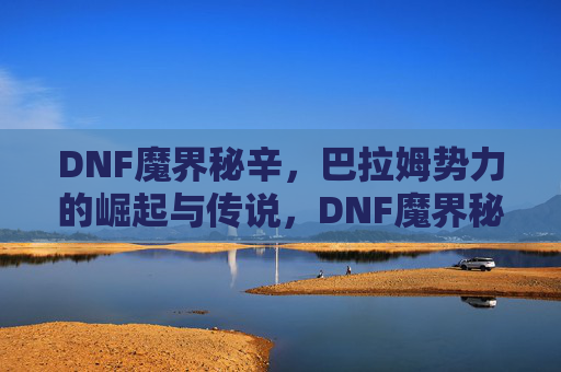 DNF魔界秘辛,巴拉姆势力的崛起与传说,DNF魔界秘辛,巴拉姆势力的崛起与传说 DNF魔界秘辛,巴拉姆势力的崛起与传说,DNF魔界秘辛,巴拉姆势力的崛起与传说