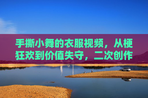 手撕小舞的衣服视频,从梗狂欢到价值失守,二次创作如何守住边界?二次创作的边界之困,从手撕小舞梗狂欢到价值失守 手撕小舞的衣服视频,从梗狂欢到价值失守,二次创作如何守住边界?二次创作的边界之困,从手撕小舞梗狂欢到价值失守