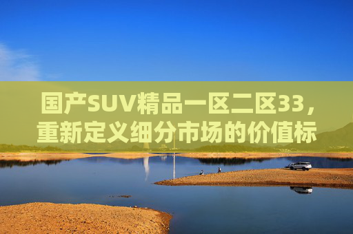 国产SUV精品一区二区33,重新定义细分市场的价值标杆,国产SUV精品一区二区33,重新定义细分市场价值标杆 国产SUV精品一区二区33,重新定义细分市场的价值标杆,国产SUV精品一区二区33,重新定义细分市场价值标杆