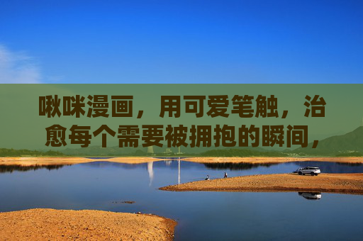 啾咪漫画,用可爱笔触,治愈每个需要被拥抱的瞬间,啾咪漫画,用可爱笔触,治愈每个需要被拥抱的瞬间 啾咪漫画,用可爱笔触,治愈每个需要被拥抱的瞬间,啾咪漫画,用可爱笔触,治愈每个需要被拥抱的瞬间