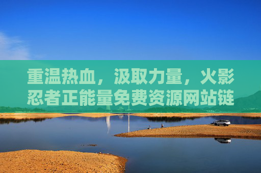 重温热血，汲取力量，火影忍者正能量免费资源网站链接推荐，重温热血汲取力量，火影忍者正能量免费资源网站推荐