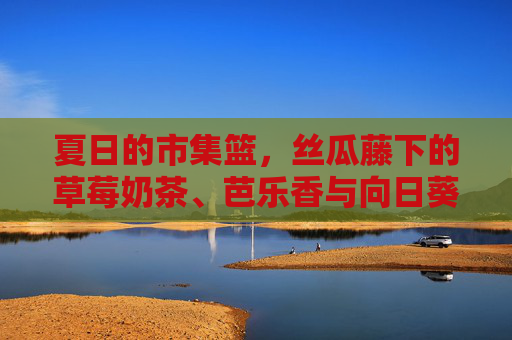 夏日的市集篮，丝瓜藤下的草莓奶茶、芭乐香与向日葵旁的鸭脖香，夏日市集篮，丝瓜藤下奶茶香，向日葵旁鸭脖味