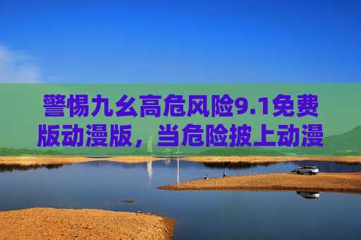 警惕九幺高危风险9.1免费版动漫版，当危险披上动漫外衣，警惕免费动漫版九幺高危风险，危险披上动漫外衣