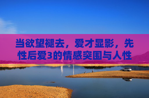 当欲望褪去,爱才显影,先性后爱3的情感突围与人性叩问,褪去欲望,爱方显影,先性后爱的人性叩问与情感突围 当欲望褪去,爱才显影,先性后爱3的情感突围与人性叩问,褪去欲望,爱方显影,先性后爱的人性叩问与情感突围