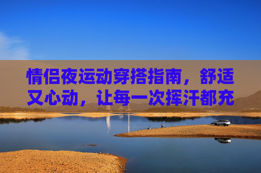 情侣夜运动穿搭指南,舒适又心动,让每一次挥汗都充满甜蜜,情侣夜运动穿搭指南,舒适心动,挥汗也甜蜜 情侣夜运动穿搭指南,舒适又心动,让每一次挥汗都充满甜蜜,情侣夜运动穿搭指南,舒适心动,挥汗也甜蜜