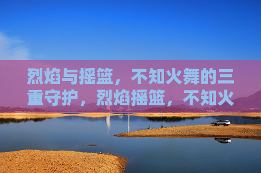 烈焰与摇篮,不知火舞的三重守护,烈焰摇篮,不知火舞三重守护 烈焰与摇篮,不知火舞的三重守护,烈焰摇篮,不知火舞三重守护
