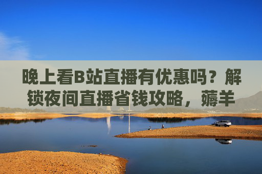 晚上看B站直播有优惠吗?解锁夜间直播省钱攻略,薅羊毛别错过!B站夜间直播省钱攻略,薅羊毛别错过! 晚上看B站直播有优惠吗?解锁夜间直播省钱攻略,薅羊毛别错过!B站夜间直播省钱攻略,薅羊毛别错过!