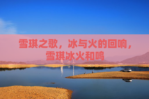 雪琪之歌,冰与火的回响,雪琪冰火和鸣 雪琪之歌,冰与火的回响,雪琪冰火和鸣