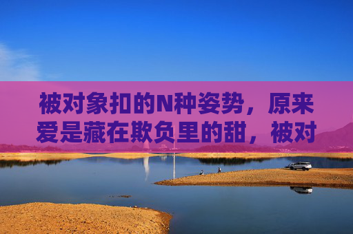 被对象扣的N种姿势，原来爱是藏在欺负里的甜，被对象扣的姿势，藏着爱的甜