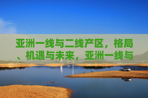 亚洲一线与二线产区,格局、机遇与未来,亚洲一线与二线产区,格局、机遇与未来 亚洲一线与二线产区,格局、机遇与未来,亚洲一线与二线产区,格局、机遇与未来