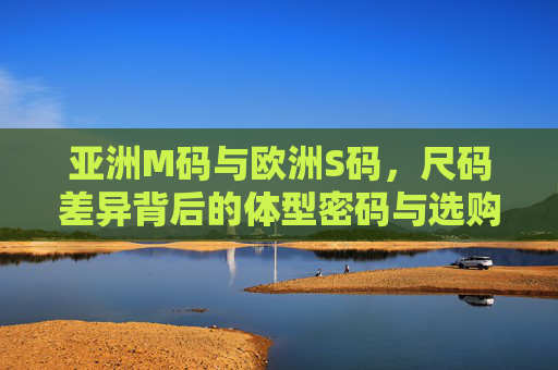 亚洲M码与欧洲S码,尺码差异背后的体型密码与选购指南,亚洲M码与欧洲S码,尺码差异的体型密码与选购指南 亚洲M码与欧洲S码,尺码差异背后的体型密码与选购指南,亚洲M码与欧洲S码,尺码差异的体型密码与选购指南