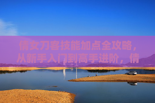 倩女刀客技能加点全攻略，从新手入门到高手进阶，倩女刀客技能加点全攻略，新手入门到高手进阶