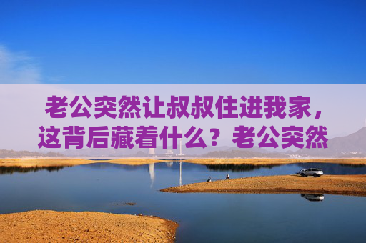 老公突然让叔叔住进我家,这背后藏着什么?老公突然让叔叔住进我家,背后藏着什么? 老公突然让叔叔住进我家,这背后藏着什么?老公突然让叔叔住进我家,背后藏着什么?