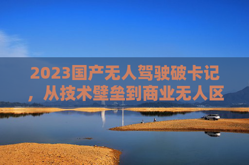 2023国产无人驾驶破卡记,从技术壁垒到商业无人区的三级跳,2023国产无人驾驶破卡记,从技术壁垒到商业无人区的三级跳 2023国产无人驾驶破卡记,从技术壁垒到商业无人区的三级跳,2023国产无人驾驶破卡记,从技术壁垒到商业无人区的三级跳
