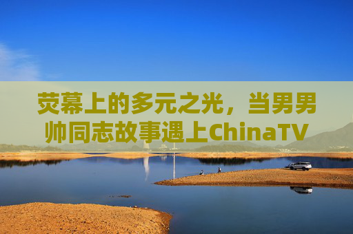 荧幕上的多元之光,当男男帅同志故事遇上ChinaTV的时代叙事,荧幕多元之光,男男同志故事与ChinaTV的时代叙事 荧幕上的多元之光,当男男帅同志故事遇上ChinaTV的时代叙事,荧幕多元之光,男男同志故事与ChinaTV的时代叙事