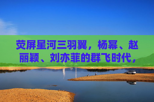 荧屏星河三羽翼，杨幂、赵丽颖、刘亦菲的群飞时代，荧屏星河三羽翼，杨幂赵丽颖刘亦菲群飞时代