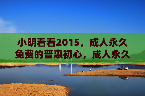 小明看看2015,成人永久免费的普惠初心,成人永久免费,小明看看2015的普惠初心 小明看看2015,成人永久免费的普惠初心,成人永久免费,小明看看2015的普惠初心
