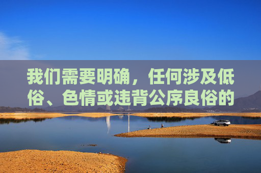 我们需要明确,任何涉及低俗、色情或违背公序良俗的内容都不符合社会主义核心价值观,也不应被传播。游戏作为文化产品,应当倡导健康、积极、向上的内容,传递正能量,游戏文化产品,坚守核心价值观 传递正能量 我们需要明确,任何涉及低俗、色情或违背公序良俗的内容都不符合社会主义核心价值观,也不应被传播。游戏作为文化产品,应当倡导健康、积极、向上的内容,传递正能量,游戏文化产品,坚守核心价值观 传递正能量