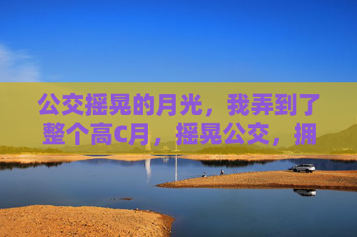 公交摇晃的月光,我弄到了整个高C月,摇晃公交,拥整个高C月 公交摇晃的月光,我弄到了整个高C月,摇晃公交,拥整个高C月