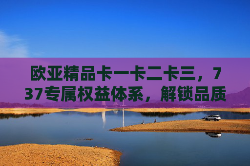 欧亚精品卡一卡二卡三，737专属权益体系，解锁品质生活进阶密码