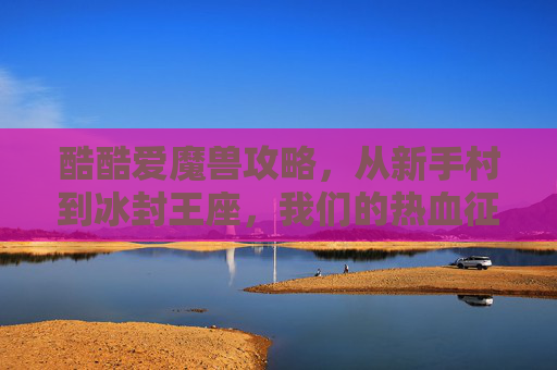 酷酷爱魔兽攻略，从新手村到冰封王座，我们的热血征途，酷酷爱魔兽，从新手村到冰封王座的热血征途