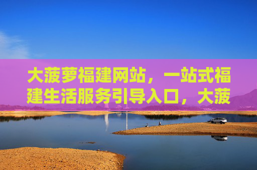 大菠萝福建网站,一站式福建生活服务引导入口,大菠萝福建,一站式生活服务引导入口 大菠萝福建网站,一站式福建生活服务引导入口,大菠萝福建,一站式生活服务引导入口