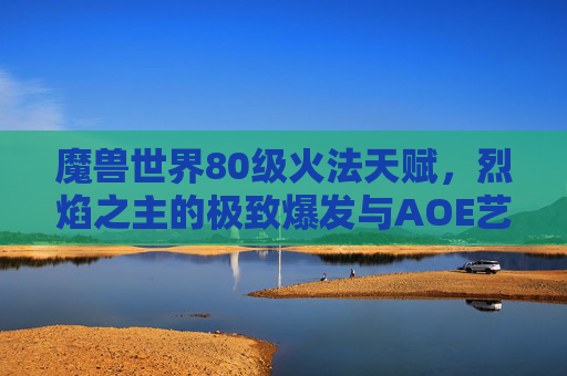 魔兽世界80级火法天赋，烈焰之主的极致爆发与AOE艺术，80级火法天赋，烈焰之主的极致爆发与AOE艺术