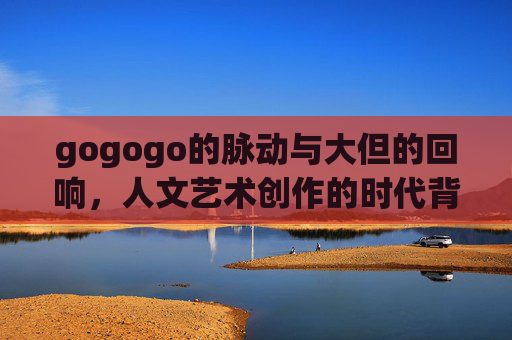 gogogo的脉动与大但的回响，人文艺术创作的时代背景与精神坐标，脉动与回响，人文艺术创作的时代精神坐标
