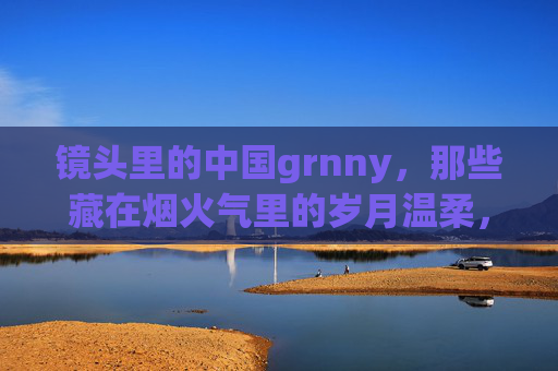镜头里的中国grnny,那些藏在烟火气里的岁月温柔,镜头里的中国奶奶,烟火气里的岁月温柔 镜头里的中国grnny,那些藏在烟火气里的岁月温柔,镜头里的中国奶奶,烟火气里的岁月温柔