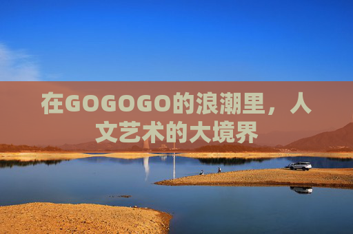在GOGOGO的浪潮里,人文艺术的大境界 在GOGOGO的浪潮里,人文艺术的大境界