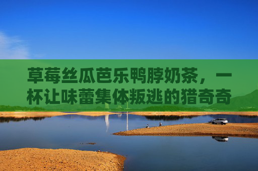 草莓丝瓜芭乐鸭脖奶茶，一杯让味蕾集体叛逃的猎奇奇遇记，草莓丝瓜芭乐鸭脖奶茶，一杯让味蕾叛逃的猎奇奇遇记