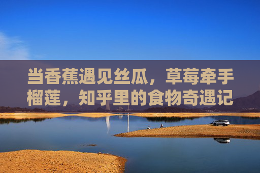 当香蕉遇见丝瓜,草莓牵手榴莲,知乎里的食物奇遇记,知乎食物奇遇,香蕉遇见丝瓜,草莓牵手榴莲 当香蕉遇见丝瓜,草莓牵手榴莲,知乎里的食物奇遇记,知乎食物奇遇,香蕉遇见丝瓜,草莓牵手榴莲