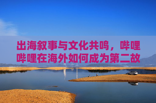 出海叙事与文化共鸣，哔哩哔哩在海外如何成为第二故乡，出海叙事与文化共鸣，哔哩哔哩的海外第二故乡构建之路