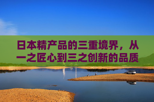 日本精产品的三重境界,从一之匠心到三之创新的品质密码,日本精产品的三重境界,从匠心到创新的品质密码 日本精产品的三重境界,从一之匠心到三之创新的品质密码,日本精产品的三重境界,从匠心到创新的品质密码