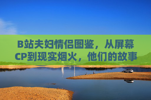 B站夫妇情侣图鉴,从屏幕CP到现实烟火,他们的故事藏着Z世代的浪漫密码,B站夫妇,从屏幕CP到现实烟火,Z世代的浪漫密码 B站夫妇情侣图鉴,从屏幕CP到现实烟火,他们的故事藏着Z世代的浪漫密码,B站夫妇,从屏幕CP到现实烟火,Z世代的浪漫密码