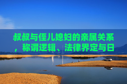 叔叔与侄儿媳妇的亲属关系，称谓逻辑、法律界定与日常表述，叔叔与侄儿媳妇的亲属关系，称谓逻辑、法律界定与日常表述