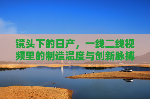 镜头下的日产,一线二线视频里的制造温度与创新脉搏,镜头下的日产,制造温度与创新脉动 镜头下的日产,一线二线视频里的制造温度与创新脉搏,镜头下的日产,制造温度与创新脉动